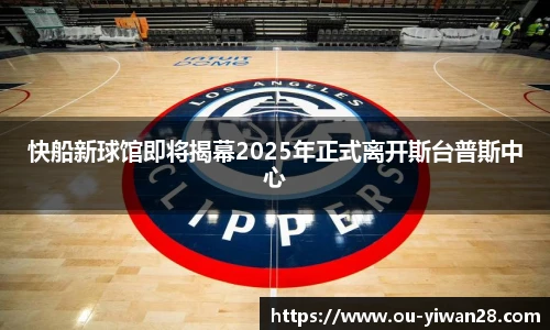 快船新球馆即将揭幕2025年正式离开斯台普斯中心