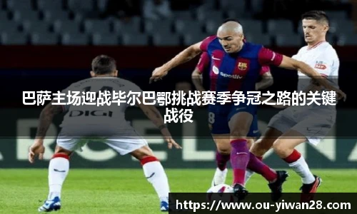 巴萨主场迎战毕尔巴鄂挑战赛季争冠之路的关键战役