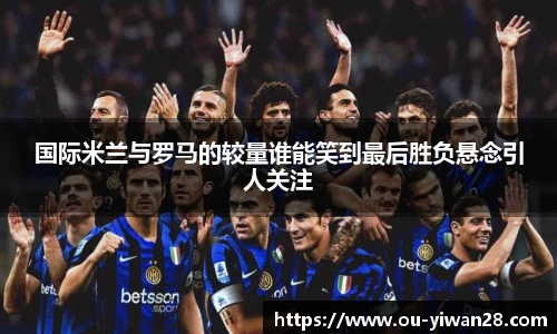 国际米兰与罗马的较量谁能笑到最后胜负悬念引人关注